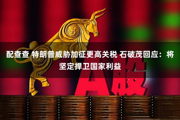 配查查 特朗普威胁加征更高关税 石破茂回应：将坚定捍卫国家利益