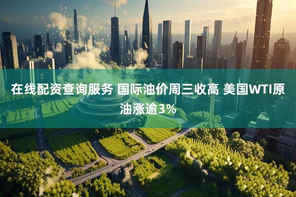 在线配资查询服务 国际油价周三收高 美国WTI原油涨逾3%