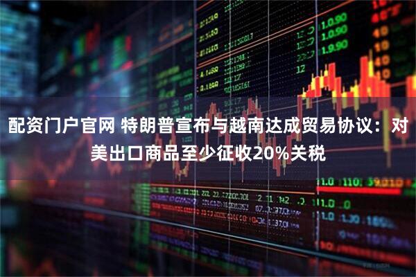 配资门户官网 特朗普宣布与越南达成贸易协议：对美出口商品至少征收20%关税