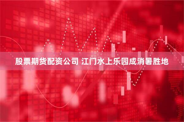 股票期货配资公司 江门水上乐园成消暑胜地