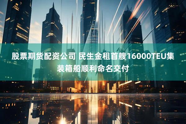 股票期货配资公司 民生金租首艘16000TEU集装箱船顺利命名交付