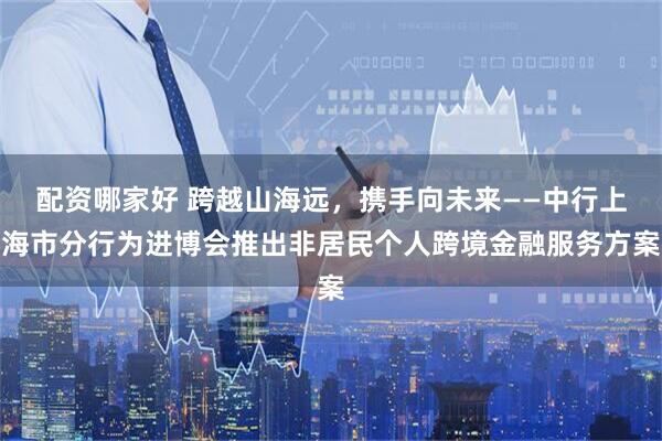 配资哪家好 跨越山海远，携手向未来——中行上海市分行为进博会推出非居民个人跨境金融服务方案