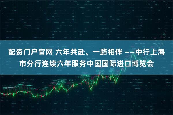 配资门户官网 六年共赴、一路相伴 ——中行上海市分行连续六年服务中国国际进口博览会