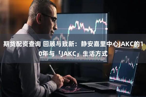 期货配资查询 回顾与致新：静安嘉里中心JAKC的10年与「JAKC」生活方式
