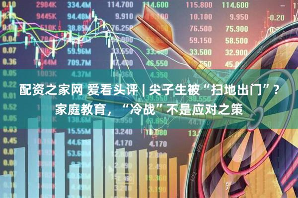 配资之家网 爱看头评 | 尖子生被“扫地出门”？家庭教育，“冷战”不是应对之策