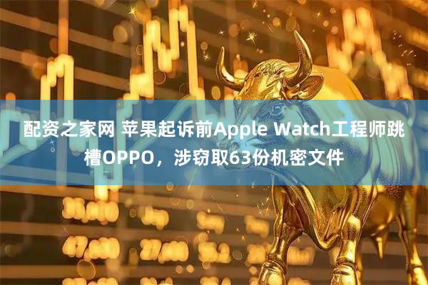 配资之家网 苹果起诉前Apple Watch工程师跳槽OPPO，涉窃取63份机密文件