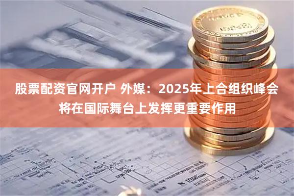 股票配资官网开户 外媒：2025年上合组织峰会将在国际舞台上发挥更重要作用