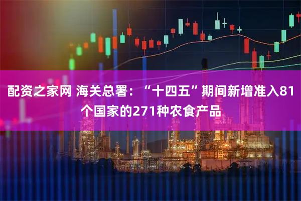 配资之家网 海关总署：“十四五”期间新增准入81个国家的271种农食产品