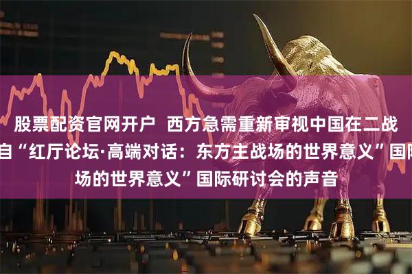 股票配资官网开户  西方急需重新审视中国在二战中的作用——来自“红厅论坛·高端对话：东方主战场的世界意义”国际研讨会的声音