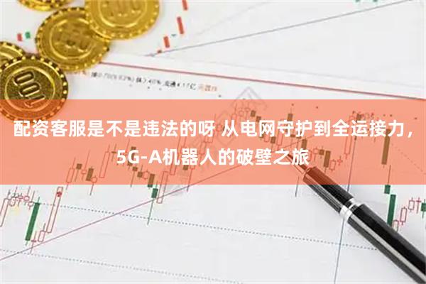 配资客服是不是违法的呀 从电网守护到全运接力，5G-A机器人的破壁之旅