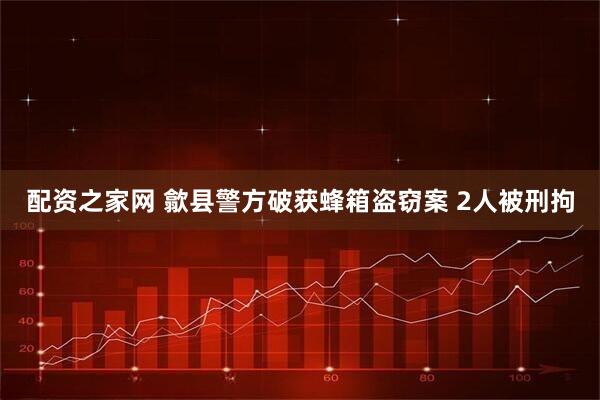 配资之家网 歙县警方破获蜂箱盗窃案 2人被刑拘