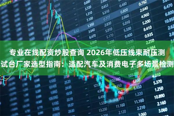 专业在线配资炒股查询 2026年低压线束耐压测试台厂家选型指南：适配汽车及消费电子多场景检测