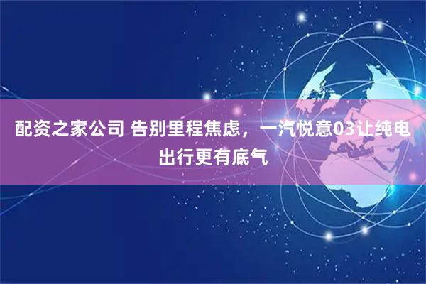 配资之家公司 告别里程焦虑，一汽悦意03让纯电出行更有底气