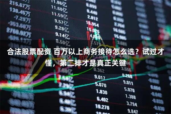 合法股票配资 百万以上商务接待怎么选?试过才懂,第二排才是真正关键