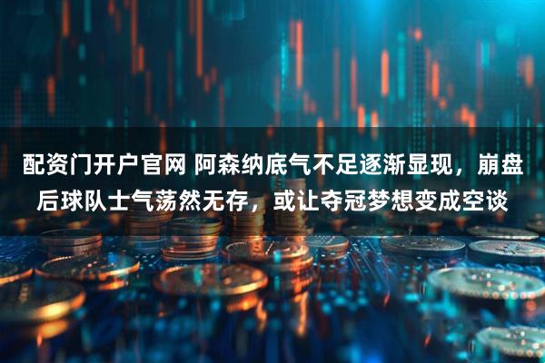 配资门开户官网 阿森纳底气不足逐渐显现，崩盘后球队士气荡然无存，或让夺冠梦想变成空谈