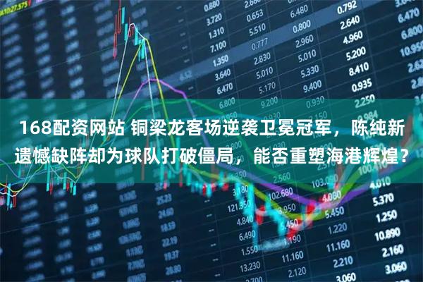 168配资网站 铜梁龙客场逆袭卫冕冠军，陈纯新遗憾缺阵却为球队打破僵局，能否重塑海港辉煌？