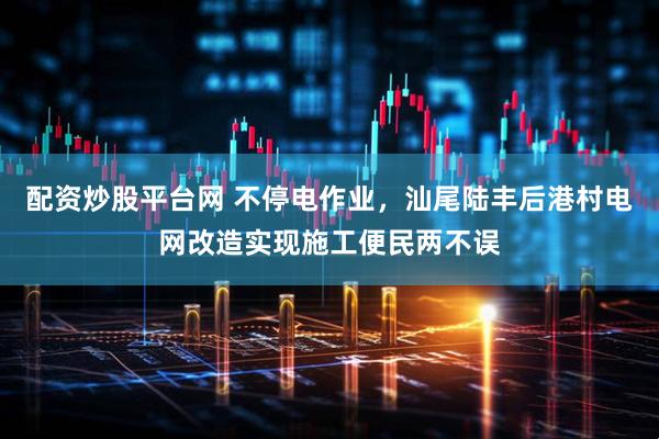 配资炒股平台网 不停电作业,汕尾陆丰后港村电网改造实现施工便民两不误