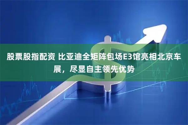 股票股指配资 比亚迪全矩阵包场E3馆亮相北京车展，尽显自主领先优势