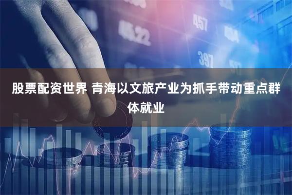 股票配资世界 青海以文旅产业为抓手带动重点群体就业