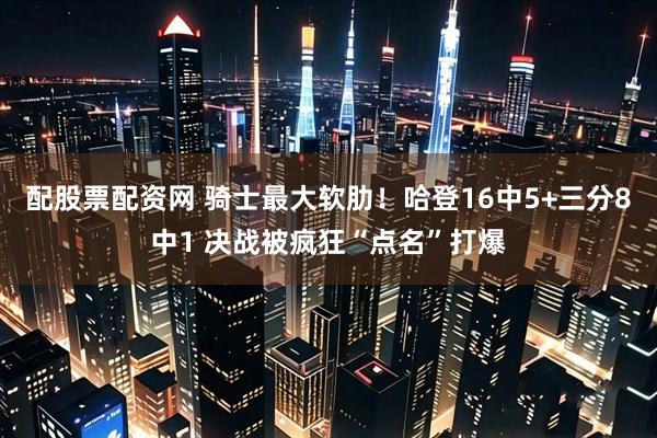 配股票配资网 骑士最大软肋！哈登16中5+三分8中1 决战被疯狂“点名”打爆