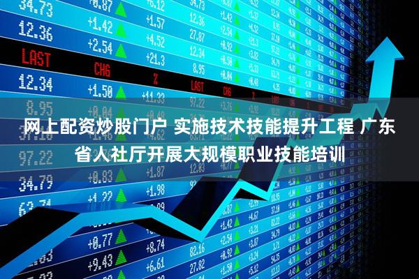 网上配资炒股门户 实施技术技能提升工程 广东省人社厅开展大规模职业技能培训