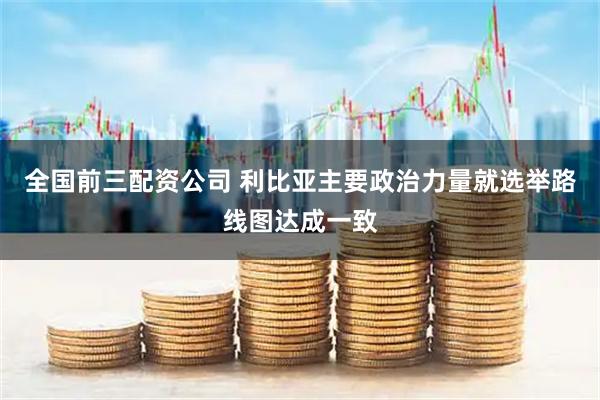 全国前三配资公司 利比亚主要政治力量就选举路线图达成一致