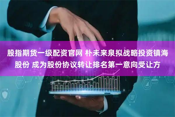 股指期货一级配资官网 朴未来泉拟战略投资镇海股份 成为股份协议转让排名第一意向受让方
